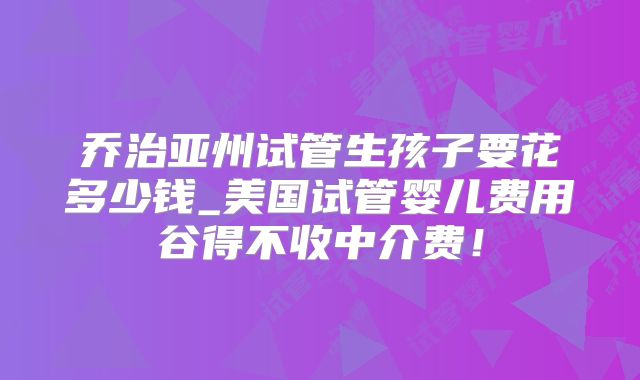 乔治亚州试管生孩子要花多少钱_美国试管婴儿费用谷得不收中介费！