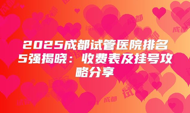 2025成都试管医院排名5强揭晓:收费表及挂号攻略分享
