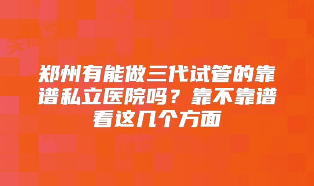 郑州有能做三代试管的靠谱私立医院吗?靠不靠谱看这几个方面