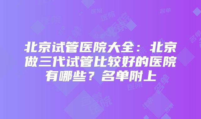 北京试管医院大全：北京做三代试管比较好的医院有哪些？名单附上