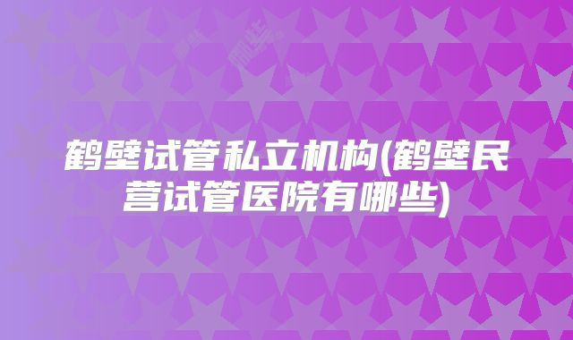 鹤壁试管私立机构(鹤壁民营试管医院有哪些)