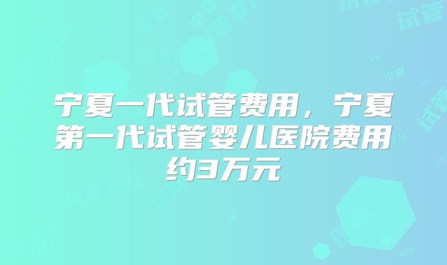 宁夏一代试管费用，宁夏第一代试管婴儿医院费用约3万元