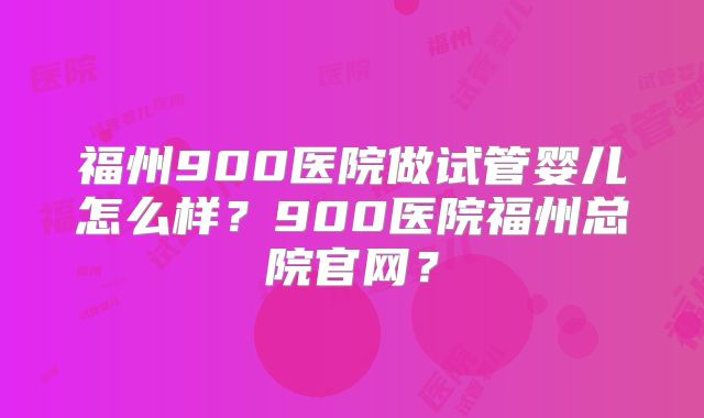 福州900医院做试管婴儿怎么样？900医院福州总院官网？