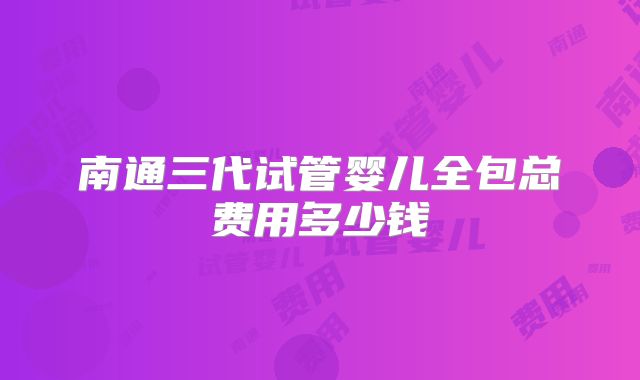 南通三代试管婴儿全包总费用多少钱