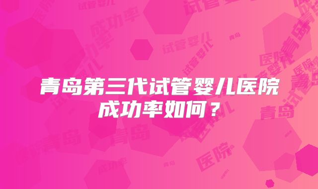 青岛第三代试管婴儿医院成功率如何？