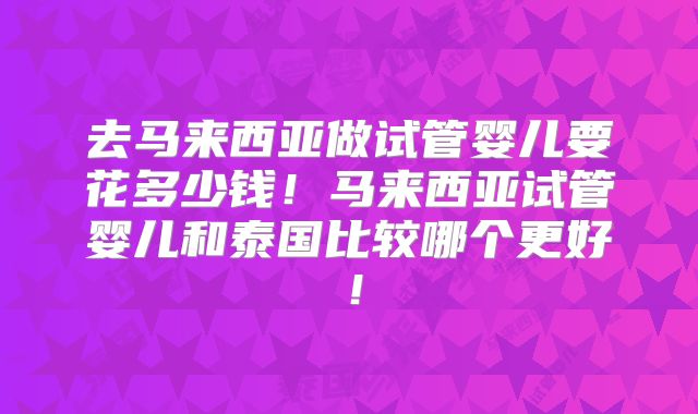 去马来西亚做试管婴儿要花多少钱!马来西亚试管婴儿和泰国比较哪个更好!