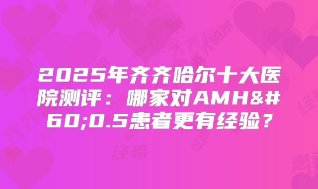 2025年齐齐哈尔十大医院测评：哪家对AMH<0.5患者更有经验？