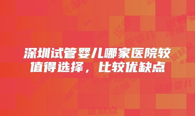 深圳试管婴儿哪家医院较值得选择,比较优缺点