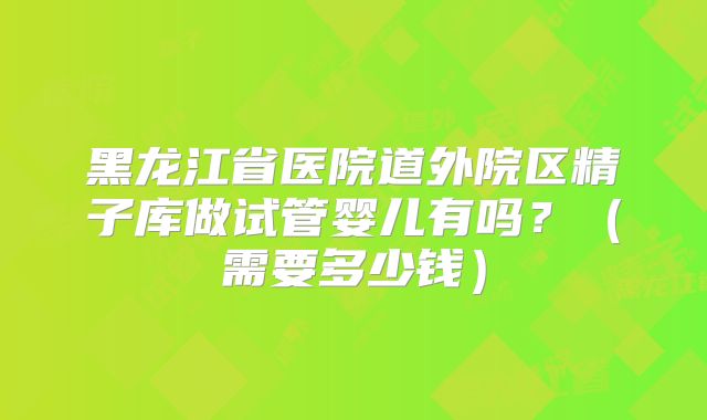 黑龙江省医院道外院区精子库做试管婴儿有吗？（需要多少钱）