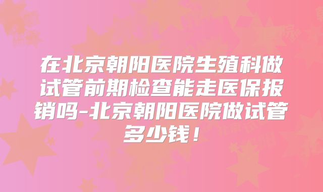 在北京朝阳医院生殖科做试管前期检查能走医保报销吗-北京朝阳医院做试管多少钱!