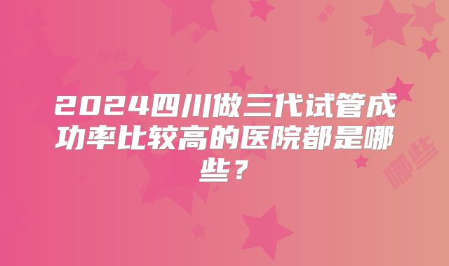 2024四川做三代试管成功率比较高的医院都是哪些?