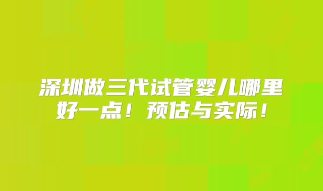 深圳做三代试管婴儿哪里好一点!预估与实际!