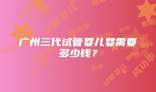 广州三代试管婴儿婴需要多少钱？