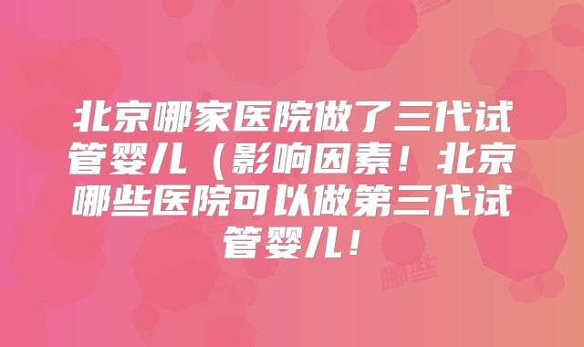北京哪家医院做了三代试管婴儿（影响因素！北京哪些医院可以做第三代试管婴儿！