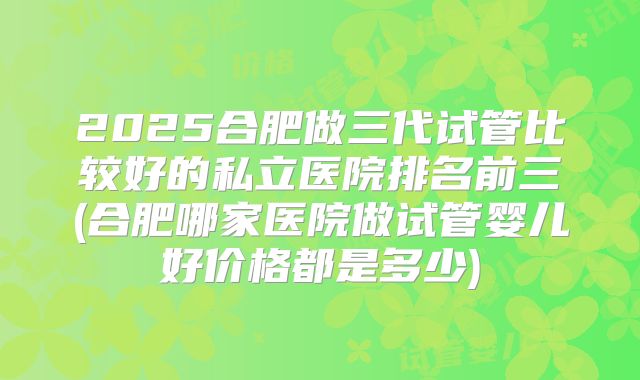 2025合肥做三代试管比较好的私立医院排名前三(合肥哪家医院做试管婴儿好价格都是多少)