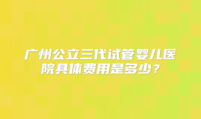 广州公立三代试管婴儿医院具体费用是多少?