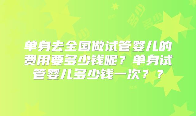 单身去全国做试管婴儿的费用要多少钱呢?单身试管婴儿多少钱一次??