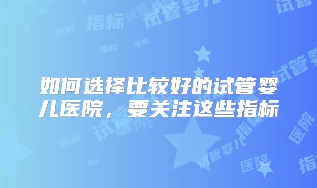如何选择比较好的试管婴儿医院,要关注这些指标