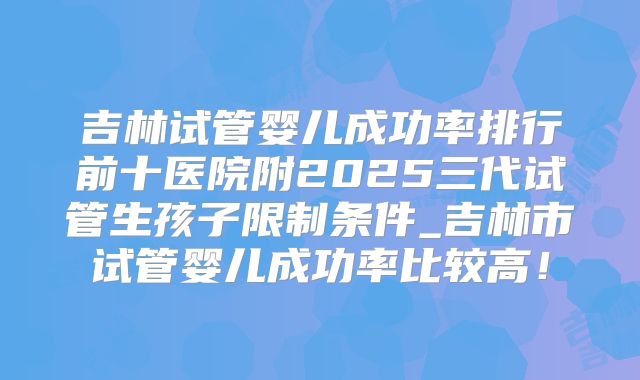 吉林试管婴儿成功率排行前十医院附2025三代试管生孩子限制条件_吉林市试管婴儿成功率比较高！