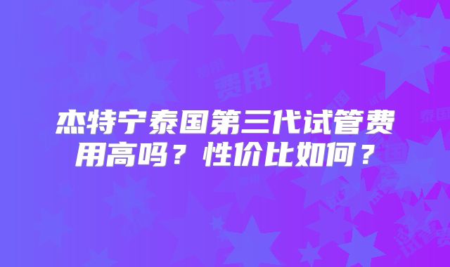 杰特宁泰国第三代试管费用高吗？性价比如何？