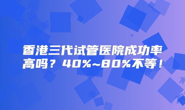香港三代试管医院成功率高吗?40%~80%不等!