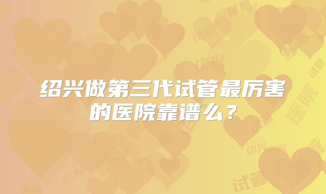 绍兴做第三代试管最厉害的医院靠谱么？