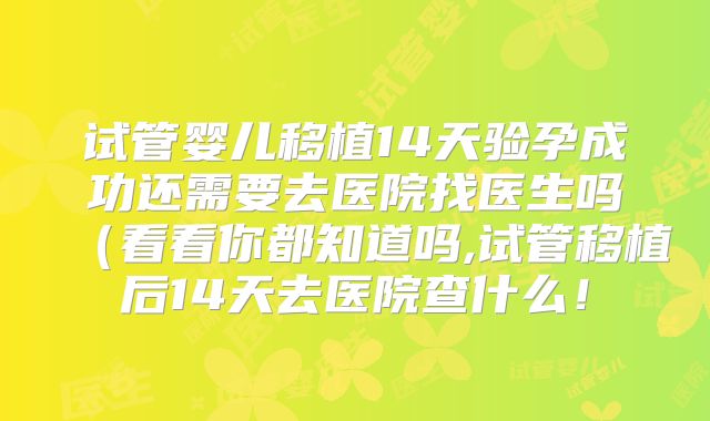 试管婴儿移植14天验孕成功还需要去医院找医生吗(看看你都知道吗,试管移植后14天去医院查什么!