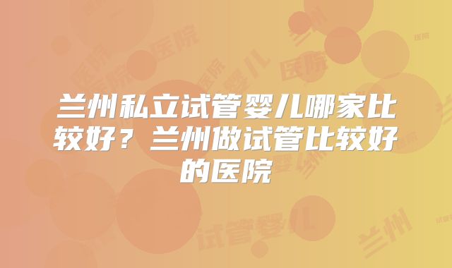 兰州私立试管婴儿哪家比较好？兰州做试管比较好的医院