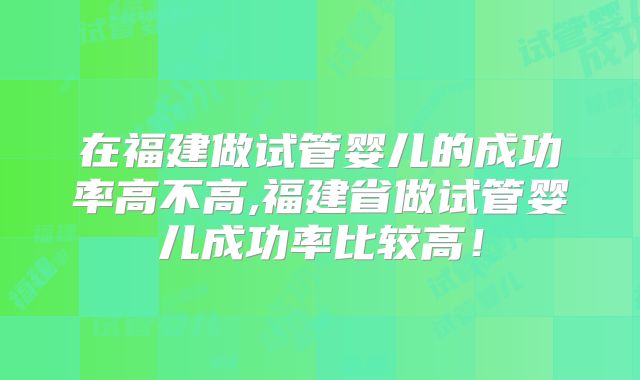 在福建做试管婴儿的成功率高不高,福建省做试管婴儿成功率比较高!