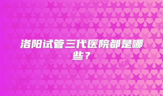 洛阳试管三代医院都是哪些?
