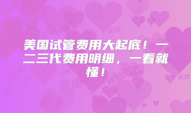 美国试管费用大起底!一二三代费用明细,一看就懂!