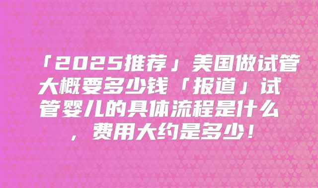 「2025推荐」美国做试管大概要多少钱「报道」试管婴儿的具体流程是什么，费用大约是多少！