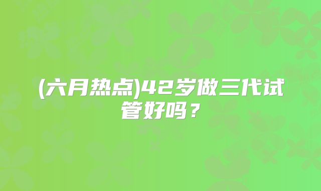 (六月热点)42岁做三代试管好吗?