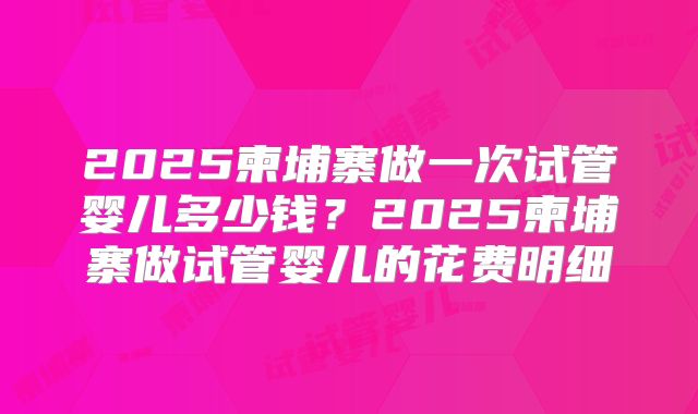 2025柬埔寨做一次试管婴儿多少钱?2025柬埔寨做试管婴儿的花费明细