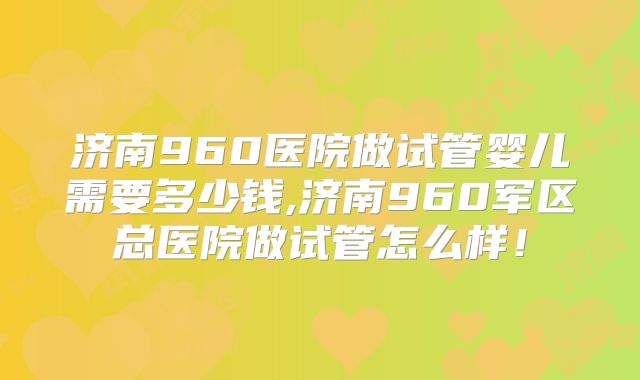 济南960医院做试管婴儿需要多少钱,济南960军区总医院做试管怎么样！