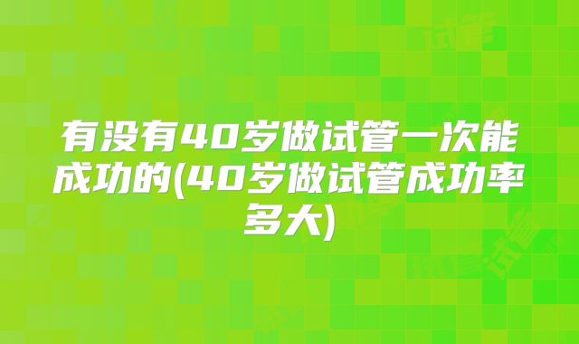 有没有40岁做试管一次能成功的(40岁做试管成功率多大)