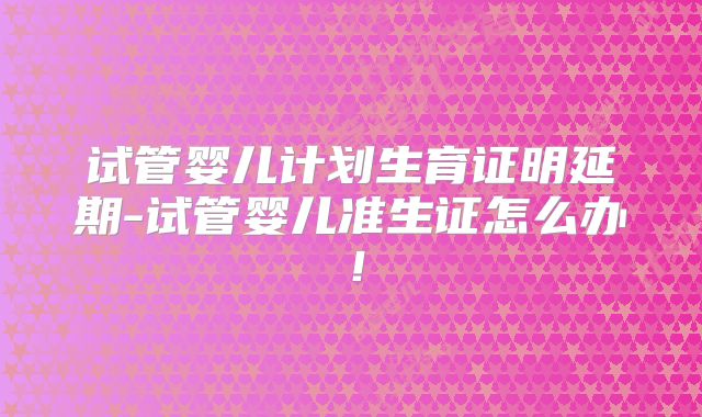 试管婴儿计划生育证明延期-试管婴儿准生证怎么办！