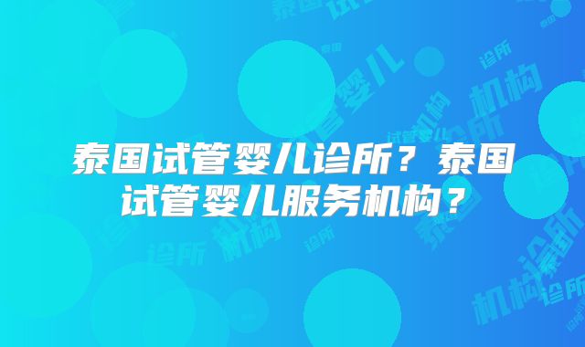 泰国试管婴儿诊所?泰国试管婴儿服务机构?