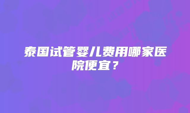 泰国试管婴儿费用哪家医院便宜?