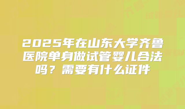 2025年在山东大学齐鲁医院单身做试管婴儿合法吗？需要有什么证件