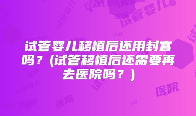 试管婴儿移植后还用封宫吗？(试管移植后还需要再去医院吗？)
