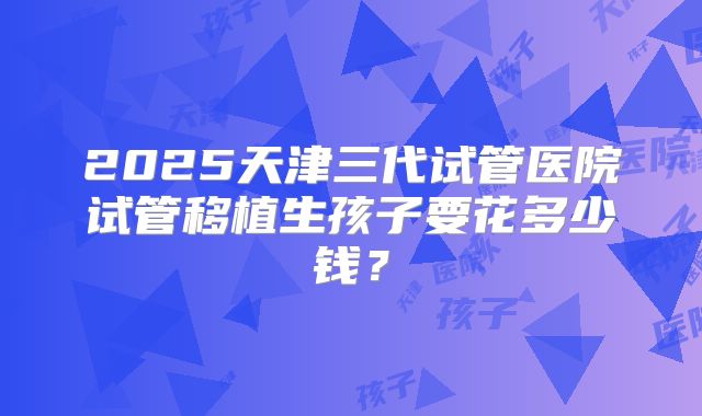 2025天津三代试管医院试管移植生孩子要花多少钱？