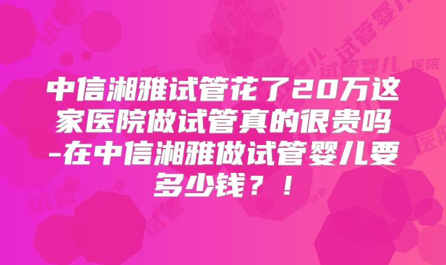 中信湘雅试管花了20万这家医院做试管真的很贵吗-在中信湘雅做试管婴儿要多少钱？！