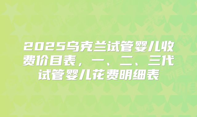 2025乌克兰试管婴儿收费价目表,一、二、三代试管婴儿花费明细表