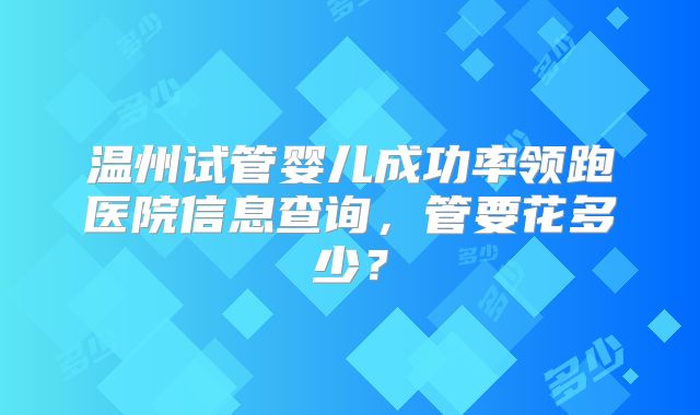 温州试管婴儿成功率领跑医院信息查询,管要花多少?