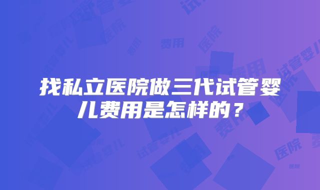 找私立医院做三代试管婴儿费用是怎样的？