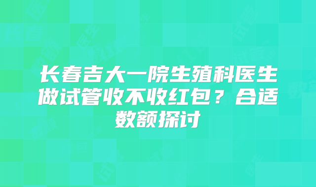 长春吉大一院生殖科医生做试管收不收红包？合适数额探讨