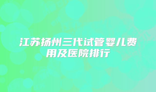 江苏扬州三代试管婴儿费用及医院排行