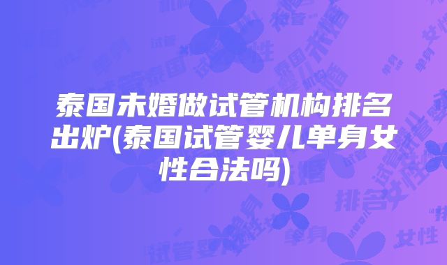 泰国未婚做试管机构排名出炉(泰国试管婴儿单身女性合法吗)