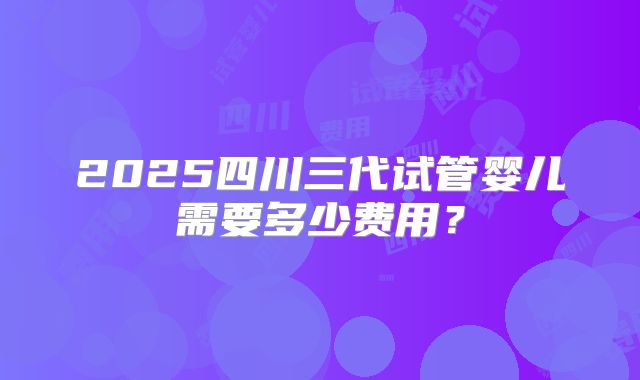 2025四川三代试管婴儿需要多少费用?